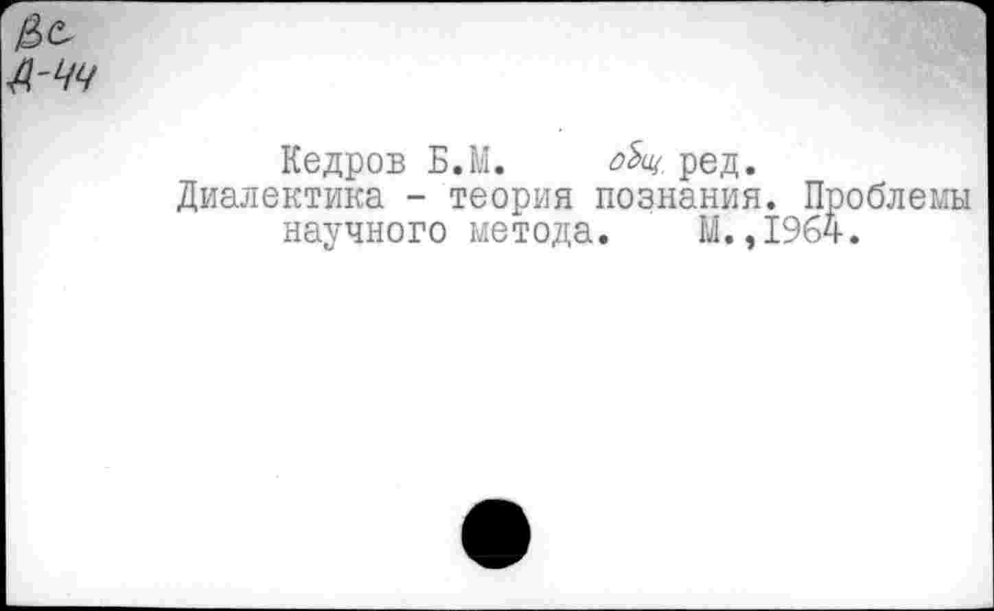 ﻿Кедров Б.М.	ред.
Диалектика - теория познания. Проблемы научного метода. М.,1964.